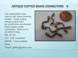 ANTIQUE COPPER SNAKE CONNECTORS 6
The copperfields were
overrun with these amazing
snakes. Those copper
pickers picked them
up, smelt them and created
these copper snake
connectors. Each one is
22.5x6mm long.
SB: 6/1.00
S/H: 2.25 (combine)
BMGM 7 lots available
Maria
Teapot_gallery@yahoo.com

 