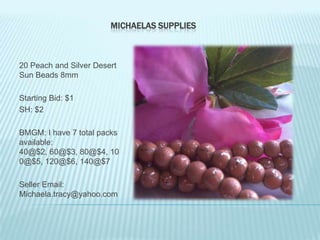 MICHAELAS SUPPLIES

20 Peach and Silver Desert
Sun Beads 8mm
Starting Bid: $1
SH: $2
BMGM: I have 7 total packs
available:
40@$2, 60@$3, 80@$4, 10
0@$5, 120@$6, 140@$7
Seller Email:
Michaela.tracy@yahoo.com

 