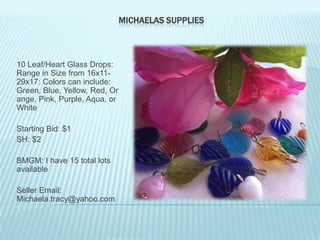 MICHAELAS SUPPLIES

10 Leaf/Heart Glass Drops:
Range in Size from 16x1129x17: Colors can include:
Green, Blue, Yellow, Red, Or
ange, Pink, Purple, Aqua, or
White
Starting Bid: $1
SH: $2
BMGM: I have 15 total lots
available

Seller Email:
Michaela.tracy@yahoo.com

 