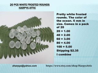 20 PCS WHITE FROSTED ROUNDS
HARPYS ATTIC
Pretty white frosted
rounds. The color of
the ocean. 6 mm in
size. Comes in a pack
of 20
20 = 1.00
40 = 2.00
60 = 3.00
80 = 4.00
100 = 5.00
Shipping $2.35
I combine

zharpyz@yahoo.com

https://www.etsy.com/shop/HarpysAttic

 