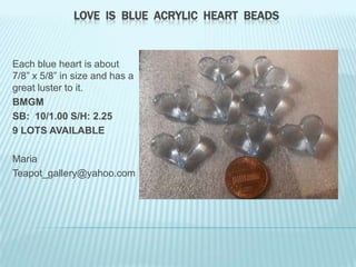 LOVE IS BLUE ACRYLIC HEART BEADS

Each blue heart is about
7/8” x 5/8” in size and has a
great luster to it.
BMGM
SB: 10/1.00 S/H: 2.25
9 LOTS AVAILABLE
Maria
Teapot_gallery@yahoo.com

 