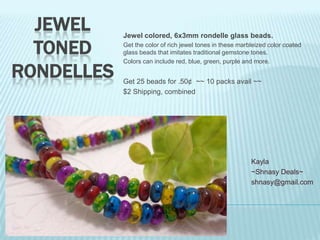 JEWEL
TONED
RONDELLES

Jewel colored, 6x3mm rondelle glass beads.
Get the color of rich jewel tones in these marbleized color coated
glass beads that imitates traditional gemstone tones.
Colors can include red, blue, green, purple and more.

Get 25 beads for .50¢ ~~ 10 packs avail ~~
$2 Shipping, combined

Kayla
~Shnasy Deals~
shnasy@gmail.com

 