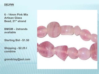 DELYNN

6 - 14mm Pink Mix
Artisan Glass
Bead, 21" strand
BMGM – 2strands
available
Starting Bid - $1.50
Shipping - $2.25 I
combine

grandclay@aol.com

 