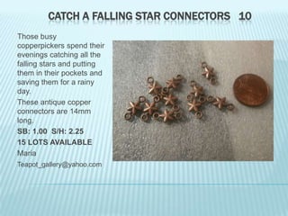 CATCH A FALLING STAR CONNECTORS 10
Those busy
copperpickers spend their
evenings catching all the
falling stars and putting
them in their pockets and
saving them for a rainy
day.
These antique copper
connectors are 14mm
long.
SB: 1.00 S/H: 2.25
15 LOTS AVAILABLE
Maria
Teapot_gallery@yahoo.com

 