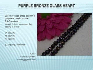 PURPLE BRONZE GLASS HEART
Czech pressed glass bead in a
gorgeous purple bronze
6.5x6mm heart
Incredibly hard to capture the
beauty of these!
24 @$2.00
48 @$4.00
72 @$6.00
$2 shipping, combined

Kayla
~Shnasy Deals~
shnasy@gmail.com

 