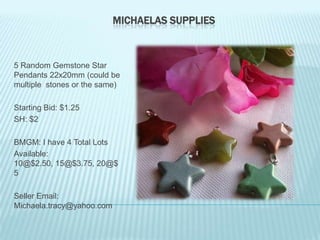 MICHAELAS SUPPLIES

5 Random Gemstone Star
Pendants 22x20mm (could be
multiple stones or the same)
Starting Bid: $1.25
SH: $2
BMGM: I have 4 Total Lots
Available:
10@$2.50, 15@$3.75, 20@$
5
Seller Email:
Michaela.tracy@yahoo.com

 