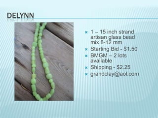 DELYNN








1 – 15 inch strand
artisan glass bead
mix 8-12 mm
Starting Bid - $1.50
BMGM – 2 lots
available
Shipping - $2.25
grandclay@aol.com

 