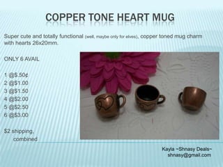 COPPER TONE HEART MUG
Super cute and totally functional (well, maybe only for elves), copper toned mug charm
with hearts 26x20mm.

ONLY 6 AVAIL
1 @$.50¢
2 @$1.00
3 @$1.50
4 @$2.00
5 @$2.50
6 @$3.00
$2 shipping,
combined
Kayla ~Shnasy Deals~
shnasy@gmail.com

 