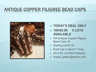 ANTIQUE COPPER FILIGREE BEAD CAPS











TODAY’S DEAL ONLY
100/$5.00 5 LOTS
AVAILABLE
OR Antique Copper Filigree
Bead Caps 20
Starting bid:$1.50
Each cap is about 1" long.
s/h 2.25, combine shipping
teapot_gallery@yahoo.com

 