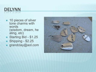 DELYNN







10 pieces of silver
tone charms with
words
(wisdom, dream, he
aling, etc)
Starting Bid - $1.25
Shipping - $2.25
grandclay@aol.com

 