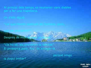 Al principi dels temps ,  es reunieren varis diables per a fer una trapelleria.  Un d’ells digué:  “ Cal que llevem quelcom als humans, però,  qué els prendrem?".  Després de molt pensar un digué:  "¡Ja ho sé, els prendrem la felicitat”  El problema,però, fou: ón amagar-la  perquè ningú la pugui trobar?   