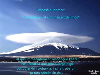 .. al que immediatament respongué l’altre:  "no!, recorda que tenen força:algú  pot pujar-hi i trobar-la, i si la troba un,  ja tots sabràn ón és".   Proposà el primer:  “ L’amagarem al cim més alt del món"  