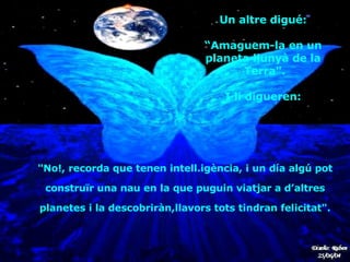 "No!, recorda que tenen intell.igència, i un día algú pot  construïr una nau   en la que puguin   viatjar a d’altres  planetes  i  la descobriràn,llavors tots tindran felicitat".   Un altre digué:  “ Amaguem-la en un  planeta llunyà de la  Terra".  I li digueren:  