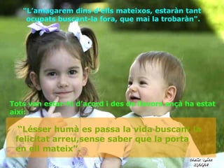 Tots van estar-hi d’acord i des de llavors ençà ha estat així: "L’amagarem dins d’ells mateixos, estaràn tant  ocupats buscant-la fora, que mai la trobaràn". “ Lésser humà  es passa la vida buscant la felicitat arreu,sense saber que la porta  en ell mateix ”. 