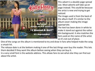 This advert is a double page spread
size. Most adverts will take up on
page instead. This could be because
the artist is new and trying to get
noticed.
The image used is from the back of
the album itself. It’s similar to the
album cover making the image
appropriate.
The text has been done in white to
make it stand out against the rather
dim background. It also matches the
font used on the name of the artist
so it’s not out of place.
One of the songs on the album is mentioned to try and draw in fans who helped make the song
a smash hit.
The release date is at the bottom making it one of the last things seen buy the reader. This lets
them decided if they want the album before seeing when they can buy it.
In a very small font is the website address. This allows fans to see what else they can find out
about the artist.
 