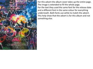 For this advert the album cover takes up the entire page.
The image is extended to fill the whole page.
For the text they used the same font for the release date
and a different font in the same colour for everything
underneath. Both fonts use white to match the advert.
This help show that the advert is for this album and not
something else.
 