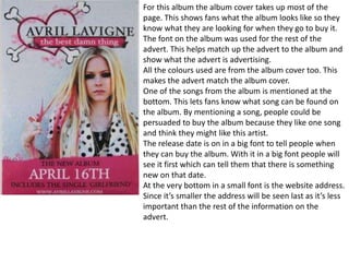 For this album the album cover takes up most of the
page. This shows fans what the album looks like so they
know what they are looking for when they go to buy it.
The font on the album was used for the rest of the
advert. This helps match up the advert to the album and
show what the advert is advertising.
All the colours used are from the album cover too. This
makes the advert match the album cover.
One of the songs from the album is mentioned at the
bottom. This lets fans know what song can be found on
the album. By mentioning a song, people could be
persuaded to buy the album because they like one song
and think they might like this artist.
The release date is on in a big font to tell people when
they can buy the album. With it in a big font people will
see it first which can tell them that there is something
new on that date.
At the very bottom in a small font is the website address.
Since it’s smaller the address will be seen last as it’s less
important than the rest of the information on the
advert.
 