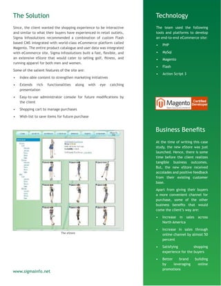 The Solution
Since, the client wanted the shopping experience to be interactive
and similar to what their buyers have experienced in retail outlets,
Sigma Infosolutions recommended a combination of custom Flash
based CMS integrated with world-class eCommerce platform called
Magento. The entire product catalogue and user data was integrated
with eCommerce site. Sigma Infosolutions built a fast, flexible, and
an extensive eStore that would cater to selling golf, fitness, and
running apparel for both men and women.
Some of the salient features of the site are:
•	 Index-able content to strengthen marketing initiatives
•	 Extends rich functionalities along with eye catching
presentation
•	 Easy-to-use administrator console for future modifications by
the client
•	 Shopping cart to manage purchases
•	 Wish-list to save items for future purchase
Technology
The team used the following
tools and platforms to develop
an end-to-end eCommerce site:
•	 PHP
•	 MySql
•	 Magento
•	 Flash
•	 Action Script 3
Business Benefits
At the time of writing this case
study, the new eStore was just
launched. Hence, there is some
time before the client realizes
tangible business outcomes.
But, the new eStore received
accolades and positive feedback
from their existing customer
base.
Apart from giving their buyers
a more convenient channel for
purchase, some of the other
business benefits that would
come the client’s way are:
•	 Increase in sales across
North America
•	 Increase in sales through
online channel by almost 50
percent
•	 Satisfying shopping
experience for the buyers
•	 Better brand building
by leveraging online
promotions
www.sigmainfo.net
The eStore
 
