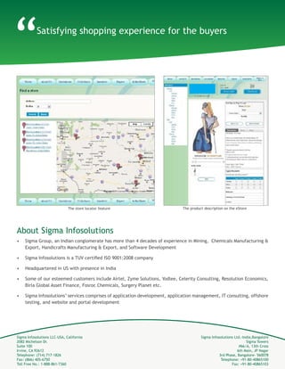 Sigma Infosolutions LLC-USA, California
2082 Michelson Dr.
Suite 100
Irvine, CA 92612
Telephone: (714) 717-1826
Fax: (866) 405-6750
Toll Free No.: 1-888-861-7360
Sigma Infosolutions Ltd.-India,Bangalore
Sigma Towers
#66/A, 13th Cross
6th Main, JP Nagar
3rd Phase, Bangalore- 560078
Telephone: +91-80-40865100
About Sigma Infosolutions
•	 Sigma Group, an Indian conglomerate has more than 4 decades of experience in Mining, Chemicals Manufacturing &
Export, Handicrafts Manufacturing & Export, and Software Development
•	 Sigma Infosolutions is a TUV certified ISO 9001:2008 & ISO 27001:2005 company
•	 Headquartered in US with presence in India
•	 Some of our esteemed customers include Airtel, Zyme Solutions, Yodlee, Celerity Consulting, Resolution Economics,
Birla Global Asset Finance, Fosroc Chemicals, Surgery Planet etc.
•	 Sigma Infosolutions’ services comprises of application development, application management, IT consulting, offshore
testing, and website and portal development
The store locator feature The product description on the eStore
Satisfying shopping experience for the buyers
“
 