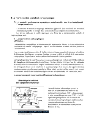 I-La représentation spatiale et cartographique :
A-Les méthodes spatiales et cartographiques sont disponibles pour la présentation et l
l’analyse des résultat
Ce domaine de recherche regroupe différentes approches pour visualiser les multiples
paramètres à prendre en compte dans les évaluations des impacts environnementaux.
Les divers méthodes et outils regroupes sous l’axe de la représentation spatiale et
cartographique sont :
1. La superposition cartographique :
a-Définition :
La superposition cartographique de données spatiales organisées en couches et est une technique de
visualisation de données cartographique l’objectif de cette méthode a donner une vue globale de
l’environnement.
Nous avons présenté la superposition de McHarg est un architecte paysagiste britannique, le fondateur
du département d’architecture paysagiste. Celui qui a proposé en 1968 la méthode de la superposition
cartographique, Le professeur McHarg a introduit la méthode de superposition
Cartographique pour évaluer l'impact environnemental des projets routiers en 1968 La méthode
développée par McHarg dans Design by Nature (McHarg, 1969 et 1992) est l'une des méthodes
de planification environnementale les plus couramment utilisées. Il est souvent utilisé dans l'EIE.
Ses principaux atouts sont la simplicité et le gain de temps et de moyens. La superposition de
plusieurs transparents, chacun composé d'un thème précis (société, milieu naturel, etc.), permet
de considérer les différents éléments qui peuvent être pris en compte. Par conséquent, l'EIE.
b - une carte composite comprenant les différentes cartes thématiques :
La modélisation informatique permet le
transfert de cette approche manuelle au
traitement informatique. (SIG) est devenu par
la suite un outil important pour l'EIE. - Le SIG
représente pratiquement une évolution des
superpositions cartographiques traditionnelles
en automatisant et en améliorant les
performances de traitement et d'analyse des
données de base
Réalisé par : ESSALIM Fatima ezzahra
[NOM DE LA SOCIETE]
 