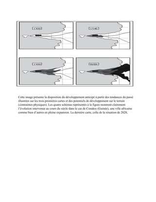 Cette image présente la disposition du développement anticipé à partir des tendances du passé
illustrées sur les trois premières cartes et des potentiels de développement sur le terrain
(contraintes physiques). Les quatre schémas représentés à la figure montrent clairement
l’évolution intervenue au cours du siècle dans le cas de Conakry (Guinée), une ville africaine
comme bien d’autres en pleine expansion. La dernière carte, celle de la situation de 2020,
 