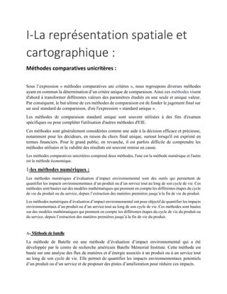 I-La représentation spatiale et
cartographique :
Méthodes comparatives unicritères :
Sous l’expression « méthodes comparatives uni critères », nous regroupons diverses méthodes
ayant en commun la détermination d’un critère unique de comparaison. Ainsi ces méthodes visent
d'abord à transformer différentes valeurs des paramètres étudiés en une seule et unique valeur.
Par conséquent, le but ultime de ces méthodes de comparaison est de fonder le jugement final sur
un seul standard de comparaison, d'où l'expression « standard unique ».
Les méthodes de comparaison standard unique sont souvent utilisées à des fins d'examen
spécifiques ou pour compléter l'utilisation d'autres méthodes d'EIE.
Ces méthodes sont généralement considérées comme une aide à la décision efficace et précieuse,
notamment pour les décideurs, en raison du choix final unique, surtout lorsqu'il est exprimé en
termes financiers. Pour le grand public, en revanche, il est parfois difficile de comprendre les
méthodes utilisées et la validité des résultats est souvent remise en cause.
Les méthodes comparatives unicritères comprend deux méthodes, l'une est la méthode numérique et l'autre
est la méthode économique.
1-les méthodes numériques :
Les méthodes numériques d’évaluation d’impact environnemental sont des outils qui permettent de
quantifier les impacts environnementaux d’un produit ou d’un service tout au long de son cycle de vie. Ces
méthodes sont basées sur des modèles mathématiques qui prennent en compte les différentes étapes du cycle
de vie du produit ou du service, depuis l’extraction des matières premières jusqu’à la fin de vie du produit.
Les méthodes numériques d’évaluation d’impact environnemental ont pour objectif de quantifier les impacts
environnementaux d’un produit ou d’un service tout au long de son cycle de vie. Ces méthodes sont basées
sur des modèles mathématiques qui prennent en compte les différentes étapes du cycle de vie du produit ou
du service, depuis l’extraction des matières premières jusqu’à la fin de vie du produit.
A- Méthode de batelle
La méthode de Batelle est une méthode d’évaluation d’impact environnemental qui a été
développée par le centre de recherche américain Batelle Mémorial Institute. Cette méthode est
basée sur une analyse des flux de matières et d’énergie associés à un produit ou à un service tout
au long de son cycle de vie. Elle permet de quantifier les impacts environnementaux potentiels
d’un produit ou d’un service et de proposer des pistes d’amélioration pour réduire ces impacts.
 