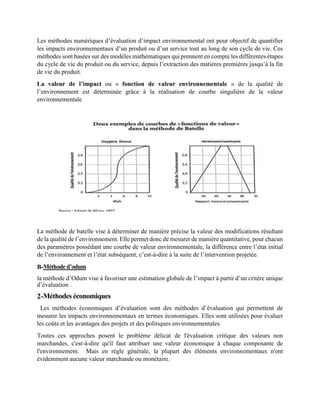 Les méthodes numériques d’évaluation d’impact environnemental ont pour objectif de quantifier
les impacts environnementaux d’un produit ou d’un service tout au long de son cycle de vie. Ces
méthodes sont basées sur des modèles mathématiques qui prennent en compte les différentes étapes
du cycle de vie du produit ou du service, depuis l’extraction des matières premières jusqu’à la fin
de vie du produit.
La valeur de l’impact ou « fonction de valeur environnementale » de la qualité de
l’environnement est déterminée grâce à la réalisation de courbe singulière de la valeur
environnementale
La méthode de batelle vise à déterminer de manière précise la valeur des modifications résultant
de la qualité de l’environnement. Elle permet donc de mesurer de manière quantitative, pour chacun
des paramètres possédant une courbe de valeur environnementale, la différence entre l’état initial
de l’environnement et l’état subséquent, c’est-à-dire à la suite de l’intervention projetée.
B-Méthode d’odum
la méthode d’Odum vise à favoriser une estimation globale de l’impact à partir d’un critère unique
d’évaluation .
2-Méthodes économiques
Les méthodes économiques d’évaluation sont des méthodes d’évaluation qui permettent de
mesurer les impacts environnementaux en termes économiques. Elles sont utilisées pour évaluer
les coûts et les avantages des projets et des politiques environnementales
Toutes ces approches posent le problème délicat de l'évaluation critique des valeurs non
marchandes, c'est-à-dire qu'il faut attribuer une valeur économique à chaque composante de
l'environnement. Mais en règle générale, la plupart des éléments environnementaux n'ont
évidemment aucune valeur marchande ou monétaire.
 