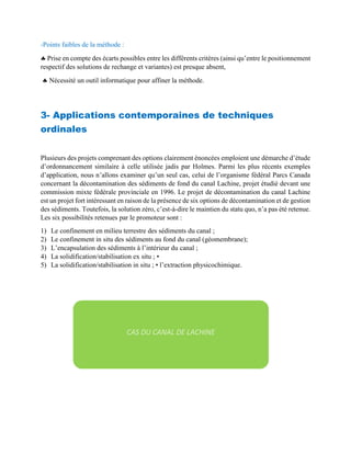 -Points faibles de la méthode :
 Prise en compte des écarts possibles entre les différents critères (ainsi qu’entre le positionnement
respectif des solutions de rechange et variantes) est presque absent,
 Nécessité un outil informatique pour affiner la méthode.
3- Applications contemporaines de techniques
ordinales
Plusieurs des projets comprenant des options clairement énoncées emploient une démarche d’étude
d’ordonnancement similaire à celle utilisée jadis par Holmes. Parmi les plus récents exemples
d’application, nous n’allons examiner qu’un seul cas, celui de l’organisme fédéral Parcs Canada
concernant la décontamination des sédiments de fond du canal Lachine, projet étudié devant une
commission mixte fédérale provinciale en 1996. Le projet de décontamination du canal Lachine
est un projet fort intéressant en raison de la présence de six options de décontamination et de gestion
des sédiments. Toutefois, la solution zéro, c’est-à-dire le maintien du statu quo, n’a pas été retenue.
Les six possibilités retenues par le promoteur sont :
1) Le confinement en milieu terrestre des sédiments du canal ;
2) Le confinement in situ des sédiments au fond du canal (géomembrane);
3) L’encapsulation des sédiments à l’intérieur du canal ;
4) La solidification/stabilisation ex situ ; •
5) La solidification/stabilisation in situ ; • l’extraction physicochimique.
CAS DU CANAL DE LACHINE
 