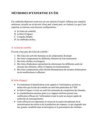 MÉTHODES D’EXPERTISE EN ÉIE
Ces méthodes Reposent avant tout sur une opinion d’expert, reflètent une expertise
antérieure, actuelle ou en devenir; d'une part, d'autre part, on s'attend à ce que Cette
expertise se retrouve sous diverses configurations :
A. les listes de contrôle;
B. la fiche d’impact;
C. l’enquête Delphi;
D. les méthodes ad hoc.
A- la liste de contrôle :
Il existe cinq types des listes de contrôle :
1. Des listes des activités humains ou de composantes de projet
2. Des listes comprennent les différents éléments de l'environnement
3. Des listes d'effets ou d'impacts
4. Des listes d'indicateurs permettent de sélectionner les différents outils de
mesures des éléments, effets et impacts environnementaux
5. Des listes comprennent celles faisant d'énumération de mesures d'atténuation
ou de modifications à effectuer
B- fiche d'impact :
 Un instrument d’identification et de support à l’information, en font au
même titre que la liste de contrôle un outil bien particulier de l’ÉIE.
 la fiche d’impact s’avère un outil fort commode de compilation des données.
 La standardisation permise grâce à ce support uniforme permet une
codification efficace de l’information et par la suite un moyen rapide de
recherche de renseignements.
 Cette efficacité est importante en raison de la nature disciplinaire de la
caractérisation du milieu et de la prédiction des impacts, ce qui engendre une
très grande variabilité dans la description et la présentation des résultats.
 