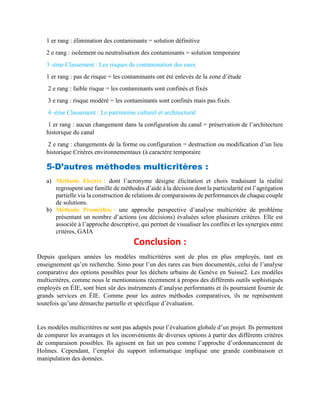 1 er rang : élimination des contaminants = solution définitive
2 e rang : isolement ou neutralisation des contaminants = solution temporaire
3 -ème Classement : Les risques de contamination des eaux
1 er rang : pas de risque = les contaminants ont été enlevés de la zone d’étude
2 e rang : faible risque = les contaminants sont confinés et fixés
3 e rang : risque modéré = les contaminants sont confinés mais pas fixés
4 -ème Classement : Le patrimoine culturel et architectural
1 er rang : aucun changement dans la configuration du canal = préservation de l’architecture
historique du canal
2 e rang : changements de la forme ou configuration = destruction ou modification d’un lieu
historique Critères environnementaux (à caractère temporaire
5-D’autres méthodes multicritères :
a) Méthode Electre : dont l’acronyme désigne élicitation et choix traduisant la réalité
regroupent une famille de méthodes d’aide à la décision dont la particularité est l’agrégation
partielle via la construction de relations de comparaisons de performances de chaque couple
de solutions.
b) Méthode Prométhée : une approche perspective d’analyse multicritère de problème
présentant un nombre d’actions (ou décisions) évaluées selon plusieurs critères. Elle est
associée à l’approche descriptive, qui permet de visualiser les conflits et les synergies entre
critères, GAIA
Conclusion :
Depuis quelques années les modèles multicritères sont de plus en plus employés, tant en
enseignement qu’en recherche. Simo pour l’un des rares cas bien documentés, celui de l’analyse
comparative des options possibles pour les déchets urbains de Genève en Suisse2. Les modèles
multicritères, comme nous le mentionnions récemment à propos des différents outils sophistiqués
employés en ÉIE, sont bien sûr des instruments d’analyse performants et ils pourraient fournir de
grands services en ÉIE. Comme pour les autres méthodes comparatives, ils ne représentent
toutefois qu’une démarche partielle et spécifique d’évaluation.
Les modèles multicritères ne sont pas adaptés pour l’évaluation globale d’un projet. Ils permettent
de comparer les avantages et les inconvénients de diverses options à partir des différents critères
de comparaison possibles. Ils agissent en fait un peu comme l’approche d’ordonnancement de
Holmes. Cependant, l’emploi du support informatique implique une grande combinaison et
manipulation des données.
 