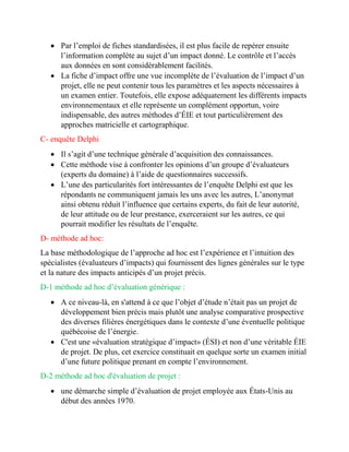  Par l’emploi de fiches standardisées, il est plus facile de repérer ensuite
l’information complète au sujet d’un impact donné. Le contrôle et l’accès
aux données en sont considérablement facilités.
 La fiche d’impact offre une vue incomplète de l’évaluation de l’impact d’un
projet, elle ne peut contenir tous les paramètres et les aspects nécessaires à
un examen entier. Toutefois, elle expose adéquatement les différents impacts
environnementaux et elle représente un complément opportun, voire
indispensable, des autres méthodes d’ÉIE et tout particulièrement des
approches matricielle et cartographique.
C- enquête Delphi
 Il s’agit d’une technique générale d’acquisition des connaissances.
 Cette méthode vise à confronter les opinions d’un groupe d’évaluateurs
(experts du domaine) à l’aide de questionnaires successifs.
 L’une des particularités fort intéressantes de l’enquête Delphi est que les
répondants ne communiquent jamais les uns avec les autres, L’anonymat
ainsi obtenu réduit l’influence que certains experts, du fait de leur autorité,
de leur attitude ou de leur prestance, exerceraient sur les autres, ce qui
pourrait modifier les résultats de l’enquête.
D- méthode ad hoc:
La base méthodologique de l’approche ad hoc est l’expérience et l’intuition des
spécialistes (évaluateurs d’impacts) qui fournissent des lignes générales sur le type
et la nature des impacts anticipés d’un projet précis.
D-1 méthode ad hoc d’évaluation générique :
 A ce niveau-là, en s'attend à ce que l’objet d’étude n’était pas un projet de
développement bien précis mais plutôt une analyse comparative prospective
des diverses filières énergétiques dans le contexte d’une éventuelle politique
québécoise de l’énergie.
 C'est une «évaluation stratégique d’impact» (ÉSI) et non d’une véritable ÉIE
de projet. De plus, cet exercice constituait en quelque sorte un examen initial
d’une future politique prenant en compte l’environnement.
D-2 méthode ad hoc d'évaluation de projet :
 une démarche simple d’évaluation de projet employée aux États-Unis au
début des années 1970.
 