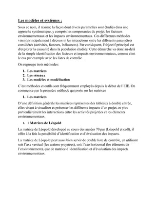 Les modèles et systèmes :
Sous ce nom, il résume la façon dont divers paramètres sont étudiés dans une
approche systématique, y compris les composantes du projet, les facteurs
environnementaux et les impacts environnementaux. Ces différentes méthodes
visent principalement à découvrir les interactions entre les différents paramètres
considérés (activités, facteurs, influences). Par conséquent, l'objectif principal est
d'explorer la causalité dans la population étudiée. Cette démarche va donc au-delà
de la simple identification des facteurs et impacts environnementaux, comme c'est
le cas par exemple avec les listes de contrôle.
On regroupe trois méthodes:
1. Les matrices
2. Les réseaux
3. Les modèles et modélisation
C’est méthodes et outils sont fréquemment employés depuis le début de l’EIE. On
commence par la première méthode qui porte sur les matrices
1. Les matrices
D’une définition générale les matrices représentes des tableaux à double entrée,
elles visent à visualiser et présenter les différents impacts d’un projet, et plus
particulièrement les interactions entre les activités projetées et les éléments
environnementaux.
1. 1 Matrices de Léopold
La matrice de Léopold développé au cours des années 70 par (Léopold et coll), il
offre à la fois la possibilité d’identification et d’évaluation des impacts.
La matrice de Léopold peut aussi bien servir de double liste de contrôle, en utilisant
soit l’axe vertical (les actions projetées), soit l’axe horizontal (les éléments de
l’environnement), que de matrice d’identification et d’évaluation des impacts
environnementaux.
 