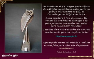 As esculturas de J.P. Augier foram objecto
de múltiplas exposições, a maior parte em
França, mas também no G.D. do
Luxemburgo, na Bélgica, na Suiça.
A sua escultura é fora do comun . Ela
resulta da combinação da magia e da
graça postas ao serviço das suas mãos,
para nossa maior felicidade.
O seu site dir-nos-á mais sobre ele e as suas
esculturas, do que esta simples criação:
http://www.jpaugier.fr/
Agradeço-lhe ter-me autorizado a utilizar
as suas fotos para criar este diaporama.
Traduzido do francês por: Linito
 