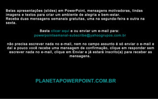 Belas apresentações (slides) em PowerPoint, mensagens motivadoras, lindas
imagens e textos para criar um ambiente de alegria e bem-estar.
Receba duas mensagens semanais gratuitas, uma na segunda-feira e outra na
sexta.
Basta clicar aqui e ou enviar um e-mail para:
powerpointsemanal-subscribe@yahoogrupos.com.br
não precisa escrever nada no e-mail, nem no campo assunto é só enviar o e-mail e
daí a pouco você recebe uma mensagem de confirmação, clique em responder sem
escrever nada no e-mail, clique em Enviar e já estará inscrito(a) para receber as
mensagens.
PLANETAPOWERPOINT.COM.BR
 