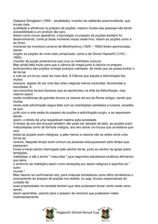 Gaspard Shingleton (1959 – atualidade), inventor do caldeirão autorrevoltante, que
trouxe mais
qualidade e eficiência no preparo de poções, mesmo muitas das pessoas não tendo
acessibilidade a um produto tão caro.
Assim como novos aparelhos, a tecnologia no preparo de poções também foi
desenvolvendo, como já disse inúmeras vezes neste livro. Assim as poções como a
do Amor,
inúmeras da inventora Laverne de Montmorency (1825 – 1893) foram aprimoradas,
dando
origem as poções de nível mais complicado, como a de Glover Hipworth (1742 –
1805) ,
inventor da poção pimentonica que cura os resfriados comuns.
Mas ainda falta muito para que a ciência da magia junto à ciência no preparo
evolucionário das poções consiga avanços colossais, de modo que se possa evoluir o
de tornar
a vida de um bruxo cada dia mais fácil. A Ciência que estuda a Adivinhação fez
muitos
avanços, apesar de ser uma das artes mágicas menos evoluídas, favorecidas e
estudadas. É
raro encontrar bruxos famosos que se aprofundou na Arte da Adivinhação, mas
mesmo assim
existe incidências de grandes bruxos (a maioria da era da Roma antiga), sendo que
muitas
vezes está adivinhação segue feita com as orientações estrelares e lunares, acredita-
se que
junto com a arte exata do preparo de poções a adivinhação surgiu, e se separaram
dando
assim, o direito de uma respeitável matéria pela sociedade.
O tempo da era dos trouxas também não pode ser deixado de lado, as poções eram
interpretadas como de fórmula maligna, era raro achar um trouxa que acreditava que
nem
todas as poções eram malignas, e pelo menos a maioria não se exibe como uma
forma de
veneno. Naquele tempo eram comum as pessoas enlouquecerem pelo tempo que
passavam
horas e horas sendo interrogado pelo senhor da lei, junto ao senhor da igreja sobre
tentações,
maldições, e até o termo " macumba ",(que segundos estudiosos lunáticos afirmaram
que seria
o sinônimo de maldição) assim como tentações por seres malignos e espíritos do "
outro
mundo ".
Mas mesmo se confirmando isto, para criaturas domésticas como elfos domésticos o
ensinamento do preparo de poções era restrita, ou seja, bruxos responsáveis do
cuidado de
suas propriedades na verdade temiam que eles pudessem tomar conta neste ramo,
sendo
assim aprendida, usando para o preparo de venenos que pudessem matar
instantaneamente



                              Hogwarts School-House Cup
 