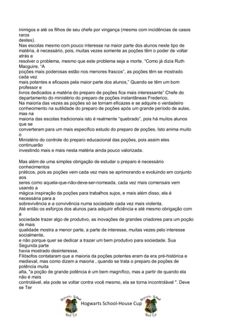 inimigos e até os filhos de seu chefe por vingança (mesmo com incidências de casos
raros
destes).
Nas escolas mesmo com pouco interesse na maior parte dos alunos neste tipo de
matéria, é necessário, pois, muitas vezes somente as poções têm o poder de voltar
atrás e
resolver o problema, mesmo que este problema seja a morte. “Como já dizia Ruth
Macguire, “A
poções mais poderosas estão nos menores frascos”, as poções têm se mostrado
cada vez
mais potentes e eficazes pela maior parte dos alunos,” Quando se têm um bom
professor e
livros dedicados a matéria do preparo de poções fica mais interessante” Chefe do
departamento do ministério do preparo de poções instantâneas Frederico.
Na maioria das vezes as poções só se tornam eficazes e se adquire o verdadeiro
conhecimento na sutilidade do preparo de poções após um grande período de aulas,
mas na
maioria das escolas tradicionais isto é realmente “quebrado”, pois há muitos alunos
que se
converteram para um mais especifico estudo do preparo de poções. Isto anima muito
o
Ministério do controle do preparo educacional das poções, pois assim eles
continuarão
investindo mais e mais nesta matéria ainda pouco valorizada.

Mas além de uma simples obrigação de estudar o preparo é necessário
conhecimentos
práticos, pois as poções vem cada vez mais se aprimorando e evoluindo em conjunto
aos
seres como aquela-que-não-deve-ser-nomeada, cada vez mais comensais vem
usando a
mágica inspiração da poções para trabalhos sujos, e mais além disso, ela é
necessária para a
sobrevivência e a convivência numa sociedade cada vez mais violenta.
Até então os esforços dos alunos para adquirir eficiência e até mesmo obrigação com
a
sociedade trazer algo de produtivo, as inovações de grandes criadores para um poção
de mais
qualidade mostra a menor parte, a parte de interesse, muitas vezes pelo interesse
socialmente,
e não porque quer se dedicar a trazer um bem produtivo para sociedade. Sua
Segunda parte
havia mostrado desinteresse.
Filósofos contataram que a maioria da poções potentes eram da era pré-histórica e
medieval, mas como dizem a maioria , quando se trata o preparo de poções de
potência muita
alta, "a poção de grande potência é um bem magnífico, mas a partir de quando ela
não é mais
controlável, ela pode se voltar contra você mesmo, ela se torna incontrolável ". Deve
se Ter


                              Hogwarts School-House Cup
 