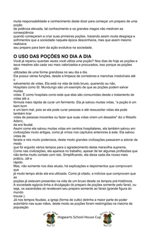 muita responsabilidade e conhecimento deste dizer para começar um preparo de uma
poção
de potência elevada, tal conhecimento e os grandes magos não mediram as
conseqüência
quando começaram a criar suas primeiras poções, trazendo assim muita desgraça e
sofrimentos que a sociedade naquela época desconhecia, mas que assim mesmo
realizava
seu preparo para bem da ação evolutiva na sociedade.

O USO DAS POÇÕES NO DIA A DIA
Você já reparou quantas vezes você utiliza uma poção? Nos dias de hoje as poções e
seus mestres são cada vez mais valorizados e procurados, isso porque as poções
são
utilizadas de uma forma grandiosa no seu dia a dia.
Ela possui várias funções, desde a limpeza de corredores e manchas irredutíveis até
o
salvamento de vidas. Ela está na vida de todo bruxo, querendo ou não.
Hospitais como St. Mundungo são um exemplo de que as poções podem salvar
muitas
vidas. É como hospitais como este que elas são consumidas desde o tratamento de
vidas até a
fórmula mais rápida de curar um ferimento. Ela já salvou muitas vidas, “a poção é um
bem bom
e um bem mal, pois se ela pode curar pessoas e até ressuscitar vidas ela pode
também tirar
vidas de pessoas inocentes ou fazer que suas vidas virem um desastre" diz o filósofo
Aderic,
da era feudal.
Assim como ela salvou muitas vidas em centros hospitalares, ela também salvou em
civilizações muito antigas, como já vimos nos capítulos anteriores à este. Ela salvou
vidas de
faraós e reis muito poderosos, deste modo grandes civilizações passaram a adorar de
modo
que foi erguido vários tempos para o agradecimento desta maravilha suprema.
Como nas civilizações, ela aparece no trabalho, apesar de ter algumas profissões que
não tenha muito contato com isto. Simplificando, ela deixa cada dia nosso mais
prático, útil e
rápido.
Mas, não somente nos dias atuais, há explicações e depoimentos que comprovam
que
já muito tempo atrás ela era utilizada. Como já citado, a indícios que comprovam que
as
poções já estavam presentes na vida de um bruxo desde os tempos pré-históricos.
A sociedade egípcia tinha a divulgação do preparo de poções somente pelo faraó, ou
seja, os sacerdotes só revelavam seu preparo somente ao faraó (grande figura do
mundo
trouxa ).
Já nos tempos feudais, a igreja (forma de culto) detinha a maior parte do poder
autoritário nas suas mãos, deste modo as poções foram restringidas na maioria da
população


                              Hogwarts School-House Cup
 