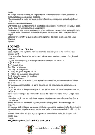 feudal.
No tempo império romano, as poções foram literalmente esquecidas, passando a
executá-las apenas algumas pessoas.
Não iremos entrar muito ao tema destes três últimos parágrafos, pois eles já foram
bem
aprofundados anteriormente.
Entretanto, elas também mantêm afastadas pessoas que restringem seu uso, e deste
modo, seu manuseio diário em seu preparo.
Esta série de falta de manuseio nas poções cotidianas causa muitas conseqüências,
principalmente resultantes em longas esperas em hospitais, como a epidemia da
poção
Escalhaveros em 1413 que resultou em implantes de mãos e cabeças nos seus
devidos
lugares.

POÇÕES
Poção do Sono Simples
Essa poção como o próprio nome já diz faz a pessoa que a tome dormir só que
apenas por 1
hora, seu sabor é quase imperceptível, não se sabe ao certo quem a criou já que é
uma das
poções mais antigas que existe provavelmente criada no século II.
Ingredientes:
1 – 1 litro de água
2 – 100g de beladona
3 – 100g de sanguinária
4 – 200g de garra de grifo em pó
5 – 100ml de sangue de salamandra
6 – 8 gotas de xarope de heléboro
Modo de Preparo:
Deve-se encher o caldeirão com a água e deixa-la ferver, quando estiver fervendo,
deve-se
acrescentar a sanguinária e a garra de grifo em pó, depois desse passo deve-se
mexer a
poção ate ela ficar enegrecida, quando ela ganhar essa colocarão deve-se parar de
mexer e
acrescentar o sangue de salamandra deixando-o cozinhar por 3 minutos, logo após
isso
despeje a poção em um recipiente e coe-a, depois esse passo deve-se devolver o
que se coou
para o caldeirão e acender o fogo novamente despejando a beladona logo em
seguida,
acrescente as 8 gotas de xarope de heléboro, após esse passo a poção deve atingir a
tonalidade ocre, depois deve-se mexer sua poção uma vez no sentido horário e outra
no
sentido anti-horário até que a poção ganhe o tom amarelo claro, se atingir o tom a
poção esta
pronta.
Poção Simples Contra Picada de Cobra


                             Hogwarts School-House Cup
 