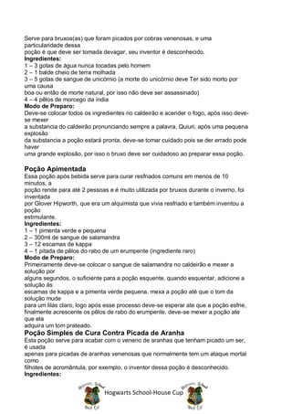 Serve para bruxos(as) que foram picados por cobras venenosas, e uma
particularidade dessa
poção é que deve ser tomada devagar, seu inventor é desconhecido.
Ingredientes:
1 – 3 gotas de água nunca tocadas pelo homem
2 – 1 balde cheio de terra molhada
3 – 5 gotas de sangue de unicórnio (a morte do unicórnio deve Ter sido morto por
uma causa
boa ou então de morte natural, por isso não deve ser assassinado)
4 – 4 pêlos de morcego da índia
Modo de Preparo:
Deve-se colocar todos os ingredientes no caldeirão e acender o fogo, após isso deve-
se mexer
a substancia do caldeirão pronunciando sempre a palavra, Quiuri, após uma pequena
explosão
da substancia a poção estará pronta, deve-se tomar cuidado pois se der errado pode
haver
uma grande explosão, por isso o bruxo deve ser cuidadoso ao preparar essa poção.

Poção Apimentada
Essa poção após bebida serve para curar resfriados comuns em menos de 10
minutos, a
poção rende para até 2 pessoas e é muito utilizada por bruxos durante o inverno, foi
inventada
por Glover Hipworth, que era um alquimista que vivia resfriado e também inventou a
poção
estimulante.
Ingredientes:
1 – 1 pimenta verde e pequena
2 – 300ml de sangue de salamandra
3 – 12 escamas de kappa
4 – 1 pitada de pêlos do rabo de um erumpente (ingrediente raro)
Modo de Preparo:
Primeiramente deve-se colocar o sangue de salamandra no caldeirão e mexer a
solução por
alguns segundos, o suficiente para a poção esquente, quando esquentar, adicione a
solução às
escamas de kappa e a pimenta verde pequena, mexa a poção até que o tom da
solução mude
para um lilás claro, logo após esse processo deve-se esperar ate que a poção esfrie,
finalmente acrescente os pêlos de rabo do erumpente, deve-se mexer a poção ate
que ela
adquira um tom prateado.
Poção Simples de Cura Contra Picada de Aranha
Esta poção serve para acabar com o veneno de aranhas que tenham picado um ser,
é usada
apenas para picadas de aranhas venenosas que normalmente tem um ataque mortal
como
filhotes de acromântula, por exemplo, o inventor dessa poção é desconhecido.
Ingredientes:


                              Hogwarts School-House Cup
 