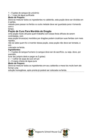1 – 6 gotas de sangue de unicórnio
2 – 1 copo de água purificada
Modo de Preparo:
Deve-se misturar todos os ingredientes no caldeirão, esta poção deve ser dividida em
2 partes,
metade para passar na ferida e a outra metade deve ser guardada para ir tomando
com o
tempo.
Poção de Cura Para Mordida de Dragão
Uma poção muito útil para quem trabalha com essas feras difíceis de serem
controladas, com
essa poção bruxos(as) mordidos por dragões podem cicatrizar suas feridas com mais
rapidez,
não se sabe quem foi o inventor dessa poção, essa poção não deve ser tomada, e
sim
colocada na ferida.
Ingredientes:
1 – 5 gotas de sangue humano (o sangue deve ser de sacrifício, ou seja, deve, por
exemplo,
furar seu próprio dedo e pegar as 5 gotas)
2 – 1 colher de sopa de ouro em pó
3 – 6 copos cheios de água pura
Modo de Preparo:
Deve-se misturar todos os ingredientes em seu caldeirão e mexe-los muito bem ate
formar uma
solução homogênea, após pronta já poderá ser colocada na ferida.




                              Hogwarts School-House Cup
 