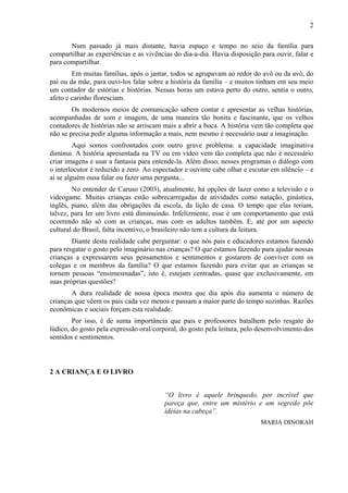 2
Num passado já mais distante, havia espaço e tempo no seio da família para
compartilhar as experiências e as vivências do dia-a-dia. Havia disposição para ouvir, falar e
para compartilhar.
Em muitas famílias, após o jantar, todos se agrupavam ao redor do avô ou da avó, do
pai ou da mãe, para ouvi-los falar sobre a história da família – e muitos tinham em seu meio
um contador de estórias e histórias. Nessas horas um estava perto do outro, sentia o outro,
afeto e carinho floresciam.
Os modernos meios de comunicação sabem contar e apresentar as velhas histórias,
acompanhadas de som e imagem, de uma maneira tão bonita e fascinante, que os velhos
contadores de histórias não se arriscam mais a abrir a boca. A história vem tão completa que
não se precisa pedir alguma informação a mais, nem mesmo é necessário usar a imaginação.
Aqui somos confrontados com outro grave problema: a capacidade imaginativa
diminui. A história apresentada na TV ou em vídeo vem tão completa que não é necessário
criar imagens e usar a fantasia para entende-la. Além disso, nesses programas o diálogo com
o interlocutor é reduzido a zero. Ao espectador e ouvinte cabe olhar e escutar em silêncio – e
ai se alguém ousa falar ou fazer uma pergunta...
No entender de Caruso (2003), atualmente, há opções de lazer como a televisão e o
videogame. Muitas crianças estão sobrecarregadas de atividades como natação, ginástica,
inglês, piano, além das obrigações da escola, da lição de casa. O tempo que elas teriam,
talvez, para ler um livro está diminuindo. Infelizmente, esse é um comportamento que está
ocorrendo não só com as crianças, mas com os adultos também. E, até por um aspecto
cultural do Brasil, falta incentivo, o brasileiro não tem a cultura da leitura.
Diante desta realidade cabe perguntar: o que nós pais e educadores estamos fazendo
para resgatar o gosto pelo imaginário nas crianças? O que estamos fazendo para ajudar nossas
crianças a expressarem seus pensamentos e sentimentos e gostarem de conviver com os
colegas e os membros da família? O que estamos fazendo para evitar que as crianças se
tornem pessoas “ensimesmadas”, isto é, estejam centradas, quase que exclusivamente, em
suas próprias questões?
A dura realidade de nossa época mostra que dia após dia aumenta o número de
crianças que vêem os pais cada vez menos e passam a maior parte do tempo sozinhas. Razões
econômicas e sociais forçam esta realidade.
Por isso, é de suma importância que pais e professores batalhem pelo resgate do
lúdico, do gosto pela expressão oral/corporal, do gosto pela leitura, pelo desenvolvimento dos
sentidos e sentimentos.
2 A CRIANÇA E O LIVRO
“O livro é aquele brinquedo, por incrível que
pareça que, entre um mistério e um segredo põe
idéias na cabeça”.
MARIA DINORAH
 