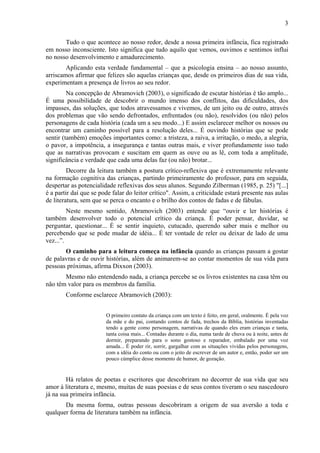 3
Tudo o que acontece ao nosso redor, desde a nossa primeira infância, fica registrado
em nosso inconsciente. Isto significa que tudo aquilo que vemos, ouvimos e sentimos influi
no nosso desenvolvimento e amadurecimento.
Aplicando esta verdade fundamental – que a psicologia ensina – ao nosso assunto,
arriscamos afirmar que felizes são aquelas crianças que, desde os primeiros dias de sua vida,
experimentam a presença de livros ao seu redor.
Na concepção de Abramovich (2003), o significado de escutar histórias é tão amplo...
É uma possibilidade de descobrir o mundo imenso dos conflitos, das dificuldades, dos
impasses, das soluções, que todos atravessamos e vivemos, de um jeito ou de outro, através
dos problemas que vão sendo defrontados, enfrentados (ou não), resolvidos (ou não) pelos
personagens de cada história (cada um a seu modo...) E assim esclarecer melhor os nossos ou
encontrar um caminho possível para a resolução deles... É ouvindo histórias que se pode
sentir (também) emoções importantes como: a tristeza, a raiva, a irritação, o medo, a alegria,
o pavor, a impotência, a insegurança e tantas outras mais, e viver profundamente isso tudo
que as narrativas provocam e suscitam em quem as ouve ou as lê, com toda a amplitude,
significância e verdade que cada uma delas faz (ou não) brotar...
Decorre da leitura também a postura crítico-reflexiva que é extremamente relevante
na formação cognitiva das crianças, partindo primeiramente do professor, para em seguida,
despertar as potencialidade reflexivas dos seus alunos. Segundo Zilberman (1985, p. 25) "[...]
é a partir daí que se pode falar do leitor crítico". Assim, a criticidade estará presente nas aulas
de literatura, sem que se perca o encanto e o brilho dos contos de fadas e de fábulas.
Neste mesmo sentido, Abramovich (2003) entende que “ouvir e ler histórias é
também desenvolver todo o potencial crítico da criança. É poder pensar, duvidar, se
perguntar, questionar... É se sentir inquieto, cutucado, querendo saber mais e melhor ou
percebendo que se pode mudar de idéia... É ter vontade de reler ou deixar de lado de uma
vez...”.
O caminho para a leitura começa na infância quando as crianças passam a gostar
de palavras e de ouvir histórias, além de animarem-se ao contar momentos de sua vida para
pessoas próximas, afirma Dixxon (2003).
Mesmo não entendendo nada, a criança percebe se os livros existentes na casa têm ou
não têm valor para os membros da família.
Conforme esclarece Abramovich (2003):
O primeiro contato da criança com um texto é feito, em geral, oralmente. É pela voz
da mãe e do pai, contando contos de fada, trechos da Bíblia, histórias inventadas
tendo a gente como personagem, narrativas de quando eles eram crianças e tanta,
tanta coisa mais... Contadas durante o dia, numa tarde de chuva ou à noite, antes de
dormir, preparando para o sono gostoso e reparador, embalado por uma voz
amada... É poder rir, sorrir, gargalhar com as situações vividas pelos personagens,
com a idéia do conto ou com o jeito de escrever de um autor e, então, poder ser um
pouco cúmplice desse momento de humor, de gozação.
Há relatos de poetas e escritores que descobriram no decorrer de sua vida que seu
amor à literatura e, mesmo, muitas de suas poesias e de seus contos tiveram o seu nascedouro
já na sua primeira infância.
Da mesma forma, outras pessoas descobriram a origem de sua aversão a toda e
qualquer forma de literatura também na infância.
 