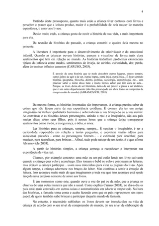4
Partindo deste pressuposto, quanto mais cedo a criança tiver contatos com livros e
perceber o prazer que a leitura produz, maior é a probabilidade de nela nascer de maneira
espontânea, o amor aos livros.
Desde muito cedo, a criança gosta de ouvir a história de sua vida, a mais importante
para ela.
Da reunião de histórias do passado, a criança constrói o quadro dela mesma no
presente.
A literatura é importante para o desenvolvimento da criatividade e do emocional
infantil. Quando as crianças ouvem histórias, passam a visualizar de forma mais clara
sentimentos que têm em relação ao mundo. As histórias trabalham problemas existenciais
típicos da infância como medos, sentimentos de inveja, de carinho, curiosidade, dor, perda,
além de ensinar infinitos assuntos (CARUSO, 2003).
É através de uma história que se pode descobrir outros lugares, outros tempos,
outros jeitos de agir e de ser, outras regras, outra ética, outra ótica... É ficar sabendo
história, geografia, filosofia, direito, política, sociologia, antropologia, etc... sem
precisar saber o nome disso tudo e muito menos achar que tem cara de aula...
Porque, se tiver, deixa de ser literatura, deixa de ser prazer, e passa a ser didática,
que é um outro departamento (não tão preocupado em abrir todas as comportas da
compreensão do mundo) (ABRAMOVICH, 2003).
Da mesma forma, as histórias inventadas são importantes. A criança precisa saber de
coisas que não fazem parte de sua experiência cotidiana. É comum ela ter um amigo
imaginário ou atribuir qualidades humanas e sobrenaturais a um brinquedo ou a um animal.
As conversas e as histórias desses personagens, unindo o real e o imaginário, dão aos pais
muitas dicas sobre seus filhos, pois é nessas horas que a criança deixa transparecer
sentimentos como medo, a insegurança, o ódio, o amor.
Ler histórias para as crianças, sempre, sempre... É suscitar o imaginário, é ter a
curiosidade respondida em relação a tantas perguntas, e encontrar muitas idéias para
solucionar questões - como os personagens fizeram... - é estimular para desenhar, para
musicar, para teatralizar, para brincar... Afinal, tudo pode nascer de um texto, é o que afirma
Abramovich (2003).
A partir de histórias simples, a criança começa a reconhecer e interpretar sua
experiência da vida real.
Citamos, por exemplo concreto: uma mãe ou um pai estão lendo um livro cativante
quando a criança quer colo e aconchego. Eles tomam o bebê no colo e continuam as leituras,
mas deixam a criança participar... usam suas mãozinhas para virar as páginas do livro. Após
algum tempo, a criança adormece nos braços do leitor. Mas continua a sentir a emoção da
leitura. Isso acontece muito mais do que imaginamos e toda vez que isso acontece está sendo
lançada uma preciosa semente de amor aos livros.
É em momentos como este, quando ouve a voz do pai ou da mãe, que a criança os
observa de uma outra maneira que não a usual. Como explica Caruso (2003), no dia-a-dia os
pais estão mais centrados em outras coisas e automatizados em educar o tempo todo. Na hora
das histórias, a fantasia toma conta e acaba fazendo com que os pais representem um outro
papel, de quem também sabe brincar e participar daquele mundo de fantasia.
No entanto, é necessário sublinhar: os livros devem ser introduzidos na vida da
criança de acordo com o seu nível de compreensão do mundo, de seu nível de elaboração de
 