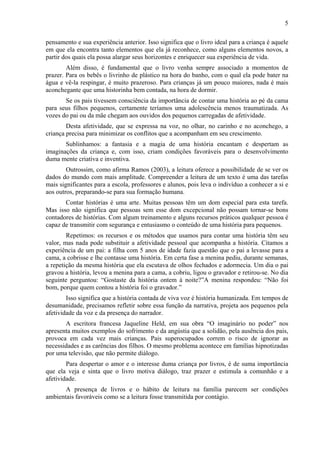 5
pensamento e sua experiência anterior. Isso significa que o livro ideal para a criança é aquele
em que ela encontra tanto elementos que ela já reconhece, como alguns elementos novos, a
partir dos quais ela possa alargar seus horizontes e enriquecer sua experiência de vida.
Além disso, é fundamental que o livro venha sempre associado a momentos de
prazer. Para os bebês o livrinho de plástico na hora do banho, com o qual ela pode bater na
água e vê-la respingar, é muito prazeroso. Para crianças já um pouco maiores, nada é mais
aconchegante que uma historinha bem contada, na hora de dormir.
Se os pais tivessem consciência da importância de contar uma história ao pé da cama
para seus filhos pequenos, certamente teríamos uma adolescência menos traumatizada. As
vozes do pai ou da mãe chegam aos ouvidos dos pequenos carregadas de afetividade.
Desta afetividade, que se expressa na voz, no olhar, no carinho e no aconchego, a
criança precisa para minimizar os conflitos que a acompanham em seu crescimento.
Sublinhamos: a fantasia e a magia de uma história encantam e despertam as
imaginações da criança e, com isso, criam condições favoráveis para o desenvolvimento
duma mente criativa e inventiva.
Outrossim, como afirma Ramos (2003), a leitura oferece a possibilidade de se ver os
dados do mundo com mais amplitude. Compreender a leitura de um texto é uma das tarefas
mais significantes para a escola, professores e alunos, pois leva o indivíduo a conhecer a si e
aos outros, preparando-se para sua formação humana.
Contar histórias é uma arte. Muitas pessoas têm um dom especial para esta tarefa.
Mas isso não significa que pessoas sem esse dom excepcional não possam tornar-se bons
contadores de histórias. Com algum treinamento e alguns recursos práticos qualquer pessoa é
capaz de transmitir com segurança e entusiasmo o conteúdo de uma história para pequenos.
Repetimos: os recursos e os métodos que usamos para contar uma história têm seu
valor, mas nada pode substituir a afetividade pessoal que acompanha a história. Citamos a
experiência de um pai: a filha com 5 anos de idade fazia questão que o pai a levasse para a
cama, a cobrisse e lhe contasse uma história. Em certa fase a menina pediu, durante semanas,
a repetição da mesma história que ela escutava de olhos fechados e adormecia. Um dia o pai
gravou a história, levou a menina para a cama, a cobriu, ligou o gravador e retirou-se. No dia
seguinte perguntou: “Gostaste da história ontem à noite?”A menina respondeu: “Não foi
bom, porque quem contou a história foi o gravador.”
Isso significa que a história contada de viva voz é história humanizada. Em tempos de
desumanidade, precisamos refletir sobre essa função da narrativa, projeta aos pequenos pela
afetividade da voz e da presença do narrador.
A escritora francesa Jaqueline Held, em sua obra “O imaginário no poder” nos
apresenta muitos exemplos do sofrimento e da angústia que a solidão, pela ausência dos pais,
provoca em cada vez mais crianças. Pais superocupados correm o risco de ignorar as
necessidades e as carências dos filhos. O mesmo problema acontece em famílias hipnotizadas
por uma televisão, que não permite diálogo.
Para despertar o amor e o interesse duma criança por livros, é de suma importância
que ela veja e sinta que o livro motiva diálogo, traz prazer e estimula a comunhão e a
afetividade.
A presença de livros e o hábito de leitura na família parecem ser condições
ambientais favoráveis como se a leitura fosse transmitida por contágio.
 
