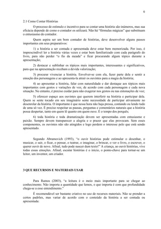 6
2.1 Como Contar Histórias
O processo de estímulo e incentivo para se contar uma história são inúmeros, mas sua
eficácia depende de como o contador os utilizará. Não há “fórmulas mágicas” que substituam
o entusiasmo do contador.
Quem aspira ser um bom contador de histórias, deve desenvolver alguns passos
importantes em seus preparativos:
1) a história a ser contada e apresentada deve estar bem memorizada. Por isso, é
imprescindível ler a história várias vezes e estar bem familiarizado com cada parágrafo do
livro, para não perder “o fio da meada” e ficar procurando algum tópico durante a
apresentação;
2) destacar e sublinhar os tópicos mais importantes, interessantes e significativos,
para que na apresentação recebam a devida valorização;
3) procurar vivenciar a história. Envolver-se com ela, fazer parte dela e sentir a
emoção dos personagens e ao apresenta-la atrair os ouvintes para a magia da história;
4) ao apresentar a história, falar com naturalidade e dar destaque aos tópicos mais
importantes com gestos e variações de voz, de acordo com cada personagem e cada nova
situação. No entanto, é preciso cuidar para não exagerar nos gestos ou nas entonações de voz;
5) oferecer espaço aos ouvintes que querem interferir na história e participar dela.
Quem se sente tocado em seu imaginário sente necessidade de participar ativamente no
desenrolar da história. O importante é que nessa hora não haja pressa, contando ou lendo tudo
de uma só vez. É preciso respeitar as pausas, perguntas e comentários naturais que a história
possa despertar, tanto em quem lê quanto em quem ouve. É o tempo dos porquês;
6) toda história e toda dramatização devem ser apresentadas com entusiasmo e
paixão. Sempre devem transparecer a alegria e o prazer que elas provocam. Sem esses
componentes, os ouvintes não são atingidos e logo perdem o interesse pelo que está sendo
apresentado.
Segundo Abramovich (1993), “o ouvir histórias pode estimular o desenhar, o
musicar, o sair, o ficar, o pensar, o teatrar, o imaginar, o brincar, o ver o livro, o escrever, o
querer ouvir de novo. Afinal, tudo pode nascer dum texto!” A criança, ao ouvir histórias, vive
todas essas emoções. Afinal, escutar histórias é o início, o ponto-chave para tornar-se um
leitor, um inventor, um criador.
3 QUE RECURSOS E MATERIAIS USAR
Para Ramos (2003), “a leitura é o meio mais importante para se chegar ao
conhecimento. Não importa a quantidade que lemos, o que importa é com que profundidade
chega-se a esse entendimento.”
É recomendável ser bastante criativo no uso de recursos materiais. Não se prender a
certos padrões, mas variar de acordo com o conteúdo da história a ser contada ou
apresentada:
 