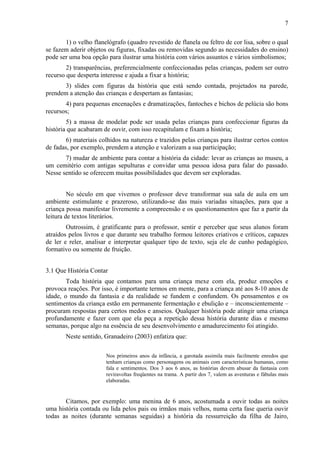 7
1) o velho flanelógrafo (quadro revestido de flanela ou feltro de cor lisa, sobre o qual
se fazem aderir objetos ou figuras, fixadas ou removidas segundo as necessidades do ensino)
pode ser uma boa opção para ilustrar uma história com vários assuntos e vários simbolismos;
2) transparências, preferencialmente confeccionadas pelas crianças, podem ser outro
recurso que desperta interesse e ajuda a fixar a história;
3) slides com figuras da história que está sendo contada, projetados na parede,
prendem a atenção das crianças e despertam as fantasias;
4) para pequenas encenações e dramatizações, fantoches e bichos de pelúcia são bons
recursos;
5) a massa de modelar pode ser usada pelas crianças para confeccionar figuras da
história que acabaram de ouvir, com isso recapitulam e fixam a história;
6) materiais colhidos na natureza e trazidos pelas crianças para ilustrar certos contos
de fadas, por exemplo, prendem a atenção e valorizam a sua participação;
7) mudar de ambiente para contar a história da cidade: levar as crianças ao museu, a
um cemitério com antigas sepulturas e convidar uma pessoa idosa para falar do passado.
Nesse sentido se oferecem muitas possibilidades que devem ser exploradas.
No século em que vivemos o professor deve transformar sua sala de aula em um
ambiente estimulante e prazeroso, utilizando-se das mais variadas situações, para que a
criança possa manifestar livremente a compreensão e os questionamentos que faz a partir da
leitura de textos literários.
Outrossim, é gratificante para o professor, sentir e perceber que seus alunos foram
atraídos pelos livros e que durante seu trabalho formou leitores criativos e críticos, capazes
de ler e reler, analisar e interpretar qualquer tipo de texto, seja ele de cunho pedagógico,
formativo ou somente de fruição.
3.1 Que História Contar
Toda história que contamos para uma criança mexe com ela, produz emoções e
provoca reações. Por isso, é importante termos em mente, para a criança até aos 8-10 anos de
idade, o mundo da fantasia e da realidade se fundem e confundem. Os pensamentos e os
sentimentos da criança estão em permanente fermentação e ebulição e – inconscientemente –
procuram respostas para certos medos e anseios. Qualquer história pode atingir uma criança
profundamente e fazer com que ela peça a repetição dessa história durante dias e mesmo
semanas, porque algo na essência de seu desenvolvimento e amadurecimento foi atingido.
Neste sentido, Granadeiro (2003) enfatiza que:
Nos primeiros anos da infância, a garotada assimila mais facilmente enredos que
tenham crianças como personagens ou animais com características humanas, como
fala e sentimentos. Dos 3 aos 6 anos, as histórias devem abusar da fantasia com
reviravoltas freqüentes na trama. A partir dos 7, valem as aventuras e fábulas mais
elaboradas.
Citamos, por exemplo: uma menina de 6 anos, acostumada a ouvir todas as noites
uma história contada ou lida pelos pais ou irmãos mais velhos, numa certa fase queria ouvir
todas as noites (durante semanas seguidas) a história da ressurreição da filha de Jairo,
 