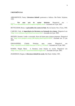 9
5 REFERÊNCIAS
ABRAMOVICH, Fanny. Literatura infantil: gostosuras e bobices. São Paulo: Scipione,
1993.
_____. Por uma arte de contar histórias. Disponível em: <
http://www.docedeletra.com.br/semparar/hspfanny.html>. Acessado em: 6 jan. 2003.
BETTELHEIM, Bruno. A psicanálise dos contos de fada. Rio de Janeiro: Paz e Terra, 1980.
CARUSO, Carla. A importância da literatura na formação da criança. Disponível em:
<http://www.riobranco.org.br/brasil/soe/caruso.htm>. Acessado em 6 jan. 2003.
DIXXON, Suzanne. Lendo e crescendo: dicas de leitura para crianças pequenas. Disponível
em: <http://www.pampers.com/pt_BR/display.jhtml?topicid=6030>. Acessado em: 25 jan.
2003.
GRANADEIRO, Cláudia. Histórias para contar. Disponível em:
<http://veja.abril.com.br/idade/educacao/311001/p_130.html>. Acessado em 25 jan. 2003.
RAMOS, Magda Maria. A literatura como fruição na escola. Disponível em:
<http://www.cce.ufsc.br/~neitzel/literinfantil/magda.htm>. Acessado em 6 jan. 2003.
ZILBERMAN, Regina. A literatura infantil da escola. São Paulo: Global, 1985.
 
