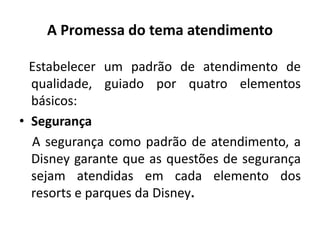 A Promessa do tema atendimento
Estabelecer um padrão de atendimento de
qualidade, guiado por quatro elementos
básicos:
• Segurança
A segurança como padrão de atendimento, a
Disney garante que as questões de segurança
sejam atendidas em cada elemento dos
resorts e parques da Disney.
 