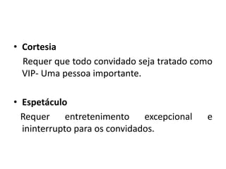 • Cortesia
Requer que todo convidado seja tratado como
VIP- Uma pessoa importante.
• Espetáculo
Requer entretenimento excepcional e
ininterrupto para os convidados.
 