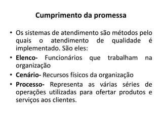 Cumprimento da promessa
• Os sistemas de atendimento são métodos pelo
quais o atendimento de qualidade é
implementado. São eles:
• Elenco- Funcionários que trabalham na
organização
• Cenário- Recursos físicos da organização
• Processo- Representa as várias séries de
operações utilizadas para ofertar produtos e
serviços aos clientes.
 